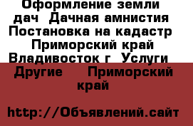 Оформление земли, дач. Дачная амнистия. Постановка на кадастр - Приморский край, Владивосток г. Услуги » Другие   . Приморский край